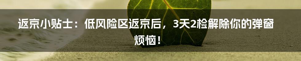 返京小贴士:低风险区返京后,3天2检解除你的弹窗烦恼!