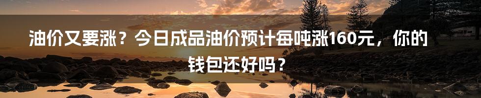 油价又要涨?今日成品油价预计每吨涨160元,你的钱包还好吗?