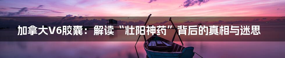 加拿大V6胶囊:解读“壮阳神药”背后的真相与迷思