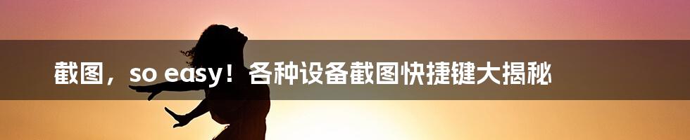 截图，so easy！各种设备截图快捷键大揭秘
