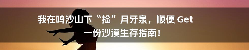 我在鸣沙山下“捡”月牙泉,顺便 Get 一份沙漠生存指南!