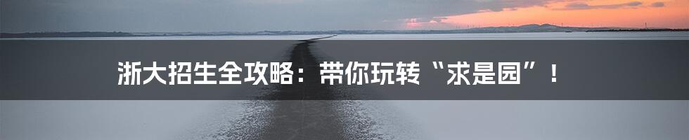 浙大招生全攻略:带你玩转“求是园”!