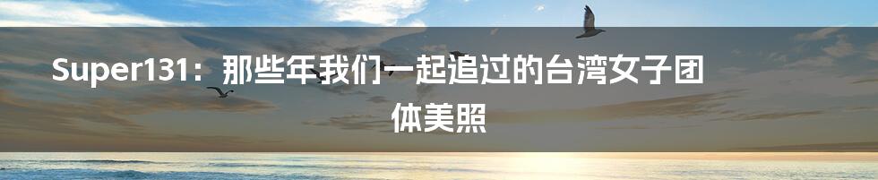 Super131:那些年我们一起追过的台湾女子团体美照