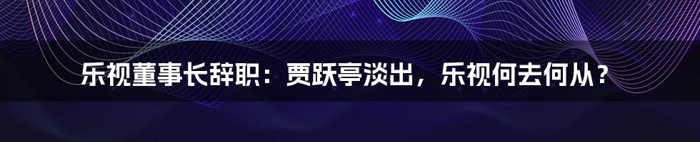 乐视董事长辞职:贾跃亭淡出,乐视何去何从?