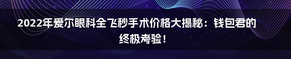 2022年爱尔眼科全飞秒手术价格大揭秘:钱包君的终极考验!