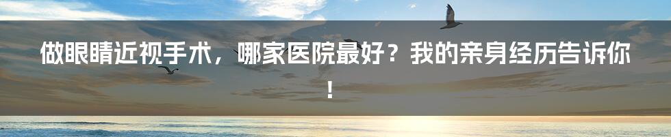 做眼睛近视手术,哪家医院最好?我的亲身经历告诉你!