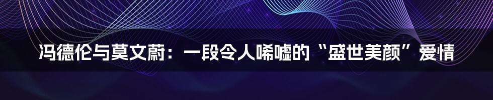 冯德伦与莫文蔚:一段令人唏嘘的“盛世美颜”爱情