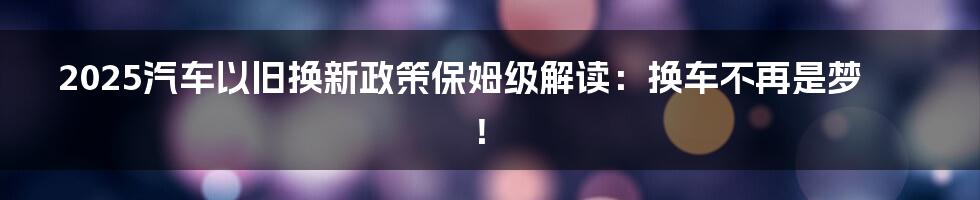2025汽车以旧换新政策保姆级解读:换车不再是梦!