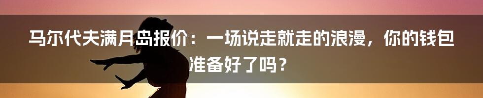 马尔代夫满月岛报价:一场说走就走的浪漫,你的钱包准备好了吗?
