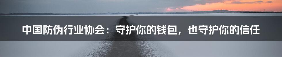 中国防伪行业协会:守护你的钱包,也守护你的信任