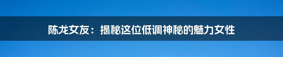 陈龙女友：揭秘这位低调神秘的魅力女性