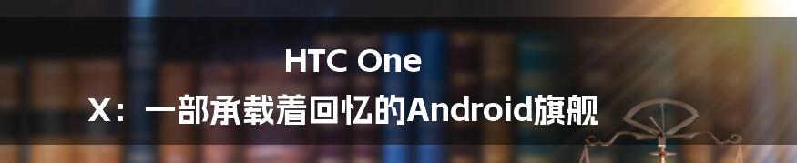 HTC One X:一部承载着回忆的Android旗舰