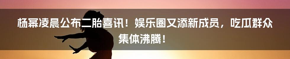 杨幂凌晨公布二胎喜讯!娱乐圈又添新成员,吃瓜群众集体沸腾!