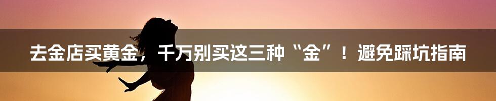 去金店买黄金,千万别买这三种“金”!避免踩坑指南