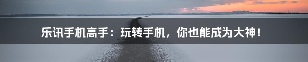 乐讯手机高手:玩转手机,你也能成为大神!