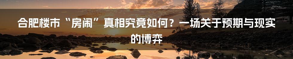 合肥楼市“房闹”真相究竟如何?一场关于预期与现实的博弈