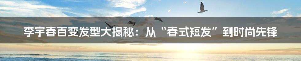 李宇春百变发型大揭秘:从“春式短发”到时尚先锋