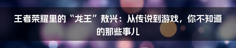 王者荣耀里的“龙王”敖兴：从传说到游戏，你不知道的那些事儿