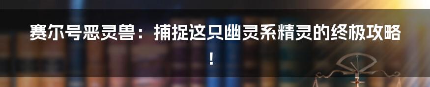 赛尔号恶灵兽:捕捉这只幽灵系精灵的终极攻略!