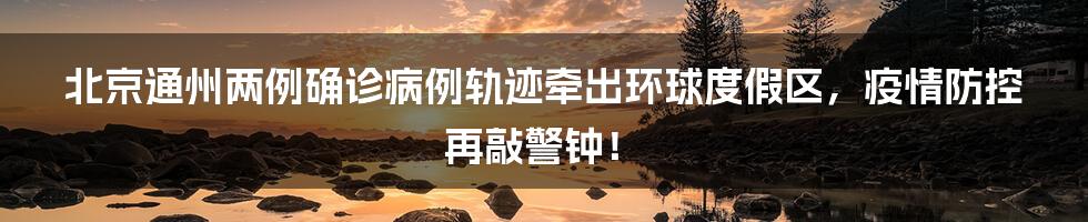 北京通州两例确诊病例轨迹牵出环球度假区，疫情防控再敲警钟！