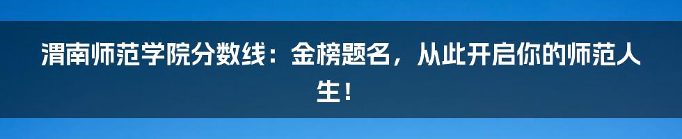 渭南师范学院分数线:金榜题名,从此开启你的师范人生!