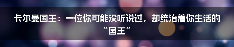 卡尔曼国王：一位你可能没听说过，却统治着你生活的“国王”