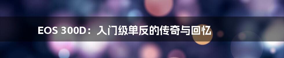 EOS 300D：入门级单反的传奇与回忆
