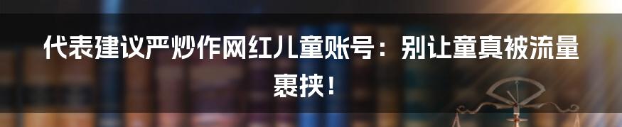 代表建议严炒作网红儿童账号:别让童真被流量裹挟!