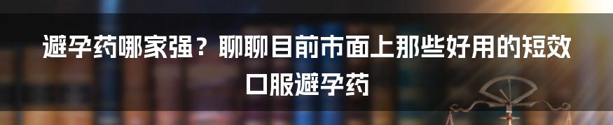 避孕药哪家强？聊聊目前市面上那些好用的短效口服避孕药