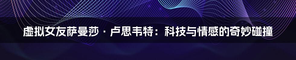 虚拟女友萨曼莎·卢思韦特:科技与情感的奇妙碰撞