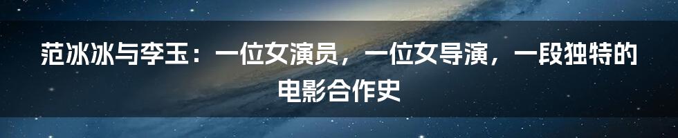 范冰冰与李玉:一位女演员,一位女导演,一段独特的电影合作史
