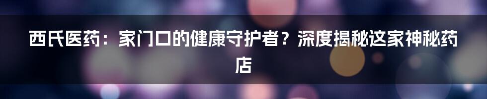 西氏医药:家门口的健康守护者?深度揭秘这家神秘药店