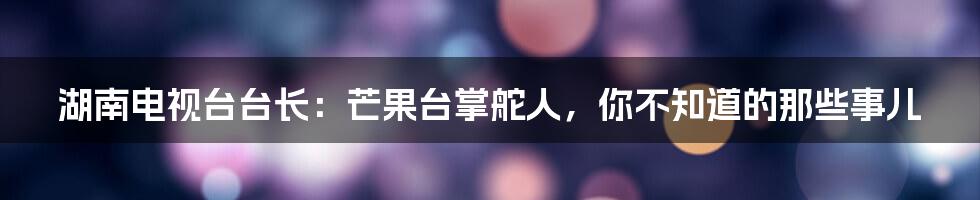 湖南电视台台长:芒果台掌舵人,你不知道的那些事儿