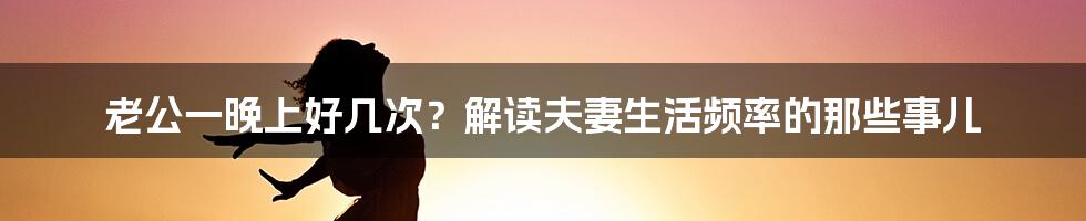 老公一晚上好几次?解读夫妻生活频率的那些事儿