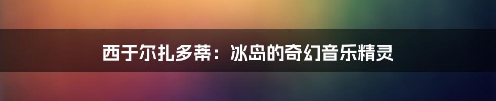 西于尔扎多蒂：冰岛的奇幻音乐精灵