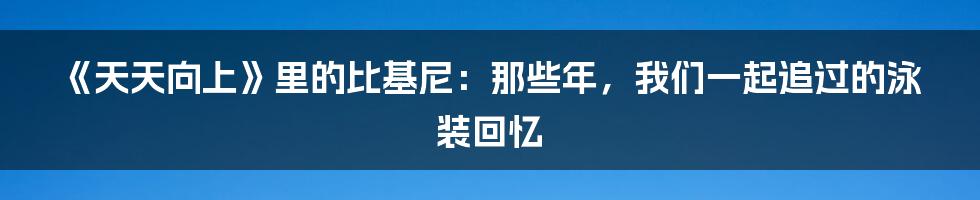 《天天向上》里的比基尼:那些年,我们一起追过的泳装回忆