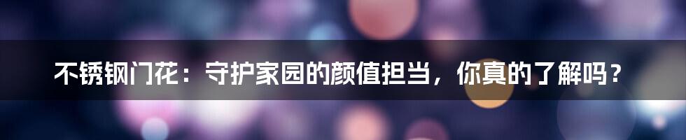 不锈钢门花:守护家园的颜值担当,你真的了解吗?