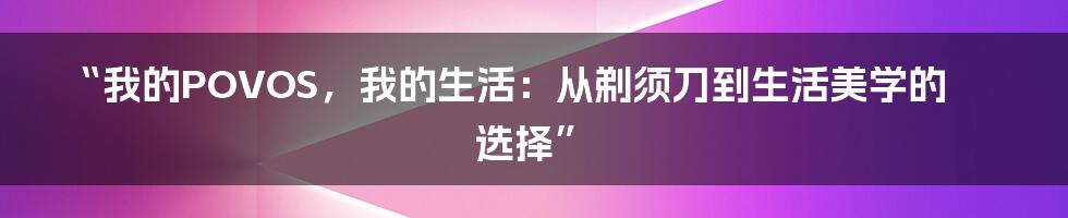 “我的POVOS,我的生活:从剃须刀到生活美学的选择”