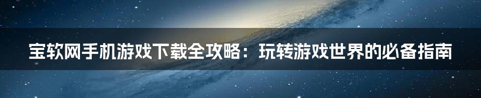 宝软网手机游戏下载全攻略:玩转游戏世界的必备指南