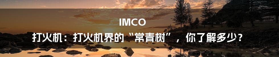 IMCO 打火机:打火机界的“常青树”,你了解多少?