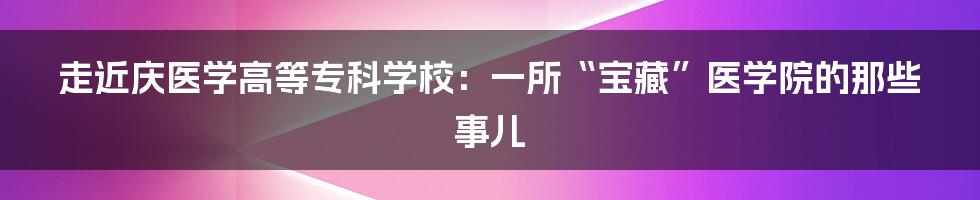 走近庆医学高等专科学校：一所“宝藏”医学院的那些事儿