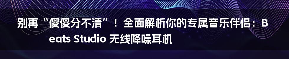 别再“傻傻分不清”!全面解析你的专属音乐伴侣:Beats Studio 无线降噪耳机