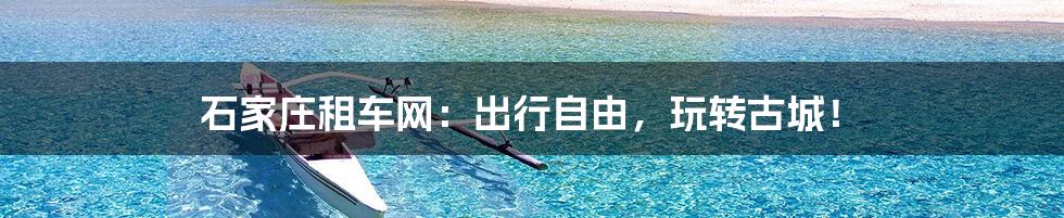 石家庄租车网：出行自由，玩转古城！