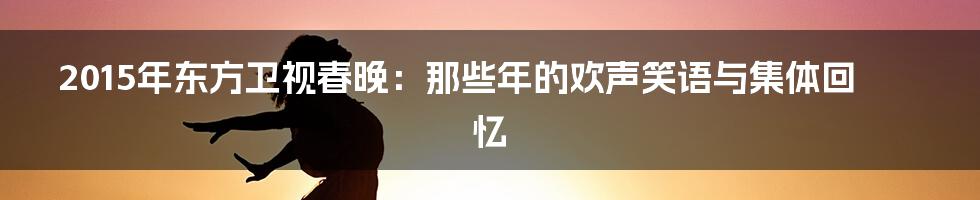 2015年东方卫视春晚:那些年的欢声笑语与集体回忆