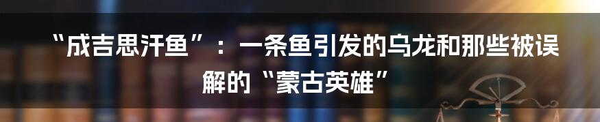 “成吉思汗鱼”:一条鱼引发的乌龙和那些被误解的“蒙古英雄”