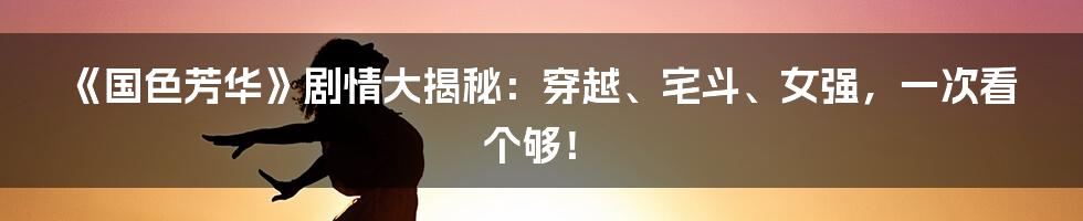 《国色芳华》剧情大揭秘:穿越、宅斗、女强,一次看个够!