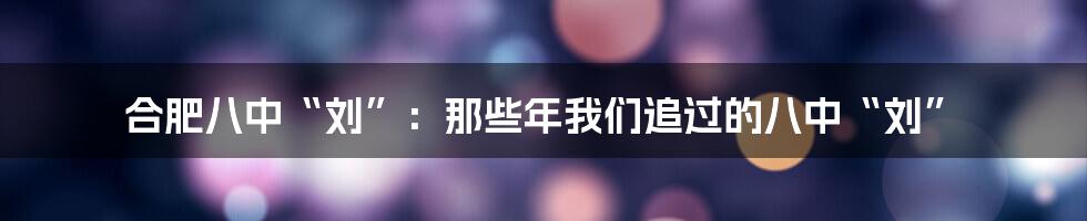 合肥八中“刘”：那些年我们追过的八中“刘”