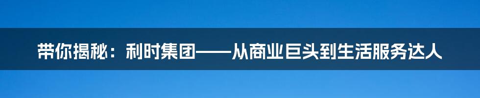 带你揭秘:利时集团——从商业巨头到生活服务达人