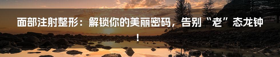 面部注射整形：解锁你的美丽密码，告别“老”态龙钟！