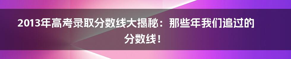 2013年高考录取分数线大揭秘:那些年我们追过的分数线!